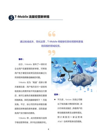 3   T-Mobile 流量经营新举措




      通过削减成本、简化运营，T-Mobile 将能够在那些预期有更强
                     劲回报的领域投资。




      事件：

      近日，T-Mobile 宣布了一项针对

    企业用户流量管理的新举措，可帮助

    用户免于遭受目前常见的因流量过大

    而导致网络拥塞或瘫痪的问题。

      T-Mobile 名为“高速”的新计费

    方案理念是：用户每月支付一定的网

    络资源占用费并按不同流量档位付费
                                延伸：
    后，就可以避免在数据量超限后遭遇

    网络降速。新的流量套餐将于 7 月底             不久前，Verizon 无线公司推

    实施。不过，该公司仍然会保留流量                出了按流量计费的新机制，该

    超限后即降速的原有套餐，目的是避                计价体系实施后，多数用户的

    免用户支付额外的费用。                     移动数据消费支出都将增加。

      T-Mobile 称，此次的新规只适用           预计美国另一家运营商

    于移动宽带终端，并不包含智能手机。               AT&T 也将采取类似的措施。


                            ４
 