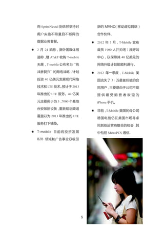 而 SprintNextel 则依然坚持对            新的 MVNO（移动虚拟网络）

    用户实施不限量且不断网的                     合作伙伴。

    数据业务套餐。                         2012 年 3 月，T-Mobile 宣布

   2 月 24 消息，据外国媒体报                 裁员 1900 人并关闭 7 座呼叫

    道称， AT&T 收购 T-mobile
       继                             中心，以保障其 40 亿美元的

    无果，T-mobile 公布名为“挑               网络升级计划能顺利进行。

    战者复兴”的网络战略，计划                   2012 年一季度，T-Mobile 美
    投资 40 亿美元发展现代网络                  国流失了 51 万最富价值的合
    技术和 LTE 技术。
              预计于 2013               同用户，主要是由于公司不能
    年推出的 LTE 服务。40 亿美                提供最受消费者欢迎的
    元主要用于为 3，7000 个基地                iPhone 手机。
    台安装新设备，重新规划频谱
                                    目前，T-Mobile 美国的母公司
    覆盖以为 2013 年推出的 LTE
                                     德国电信仍在美国市场寻求
    服务打下铺垫。
                                     同其他运营商整合的机会，其
   T-mobile 目 前 将 投 资 发 展           中包括 MetroPCS 通信。
    B2B 领域和广告事业以吸引




                             5
 