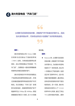 4   澳大利亚电信“汽车门店”




       从塔斯马尼亚的经验来看，多数用户并不知道光纤是什么，因此
        加大宣传是必然，巧妙的业务设计也是推广光纤的有效途径。




       事件：                          据流量。

       澳大利亚电信公司（Telstra）日前            延伸：

    在塔斯马尼亚推出了国家宽带网                       Patterson 称，从塔斯马尼亚的
    （NBN）业务。为有效促进宽带业务                     经验来看，多数用户并不知道
    普及，该公司特别推出了新型的“汽                      光纤是什么，为此澳大利亚电
    车门店”
       ，力图借这一超长的零售触角                      信进行了一系列投资。该公司
    将宽带业务普及到更多用户。                         一方面加大了相关宣传，包括

       澳大利亚电信今年早些时候推出                     设立专门的呼叫中心，设计信

    了包括电话和宽带的绑定业务，所有                      息量丰富的数据库，通过网站、

    已经铺设国家宽带网地区的用户均可                      实体店和经销商向用户普及

    购买。在已经推出“汽车门店”的塔                      相关知识。另一方面，澳大利

    斯马尼亚地区，国家宽带网用户的下                      亚电信斥巨资引入了 7×24 小

    载速率可达 25Mbps 至 100Mbps，绑定             时呼叫中心机制，建立了多达

    套餐最低价格为 80 澳元， 5GB 的数
                  含                       750 人的本地技术团队，提供

                                6
 
