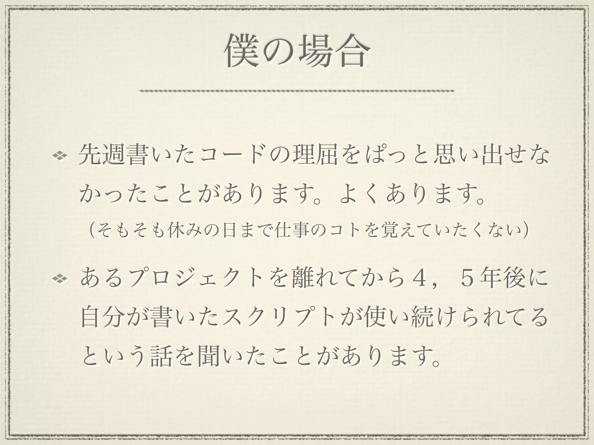 僕の場合

先週書いたコードの理屈をぱっと思い出せな
かったことがあります。よくあります。
（そもそも休みの日まで仕事のコトを覚えていたくない）

あるプロジェクトを離れてから４，５年後に
自分が書いたスクリプトが使い続けられてる
という話を聞いたことがあります。
 