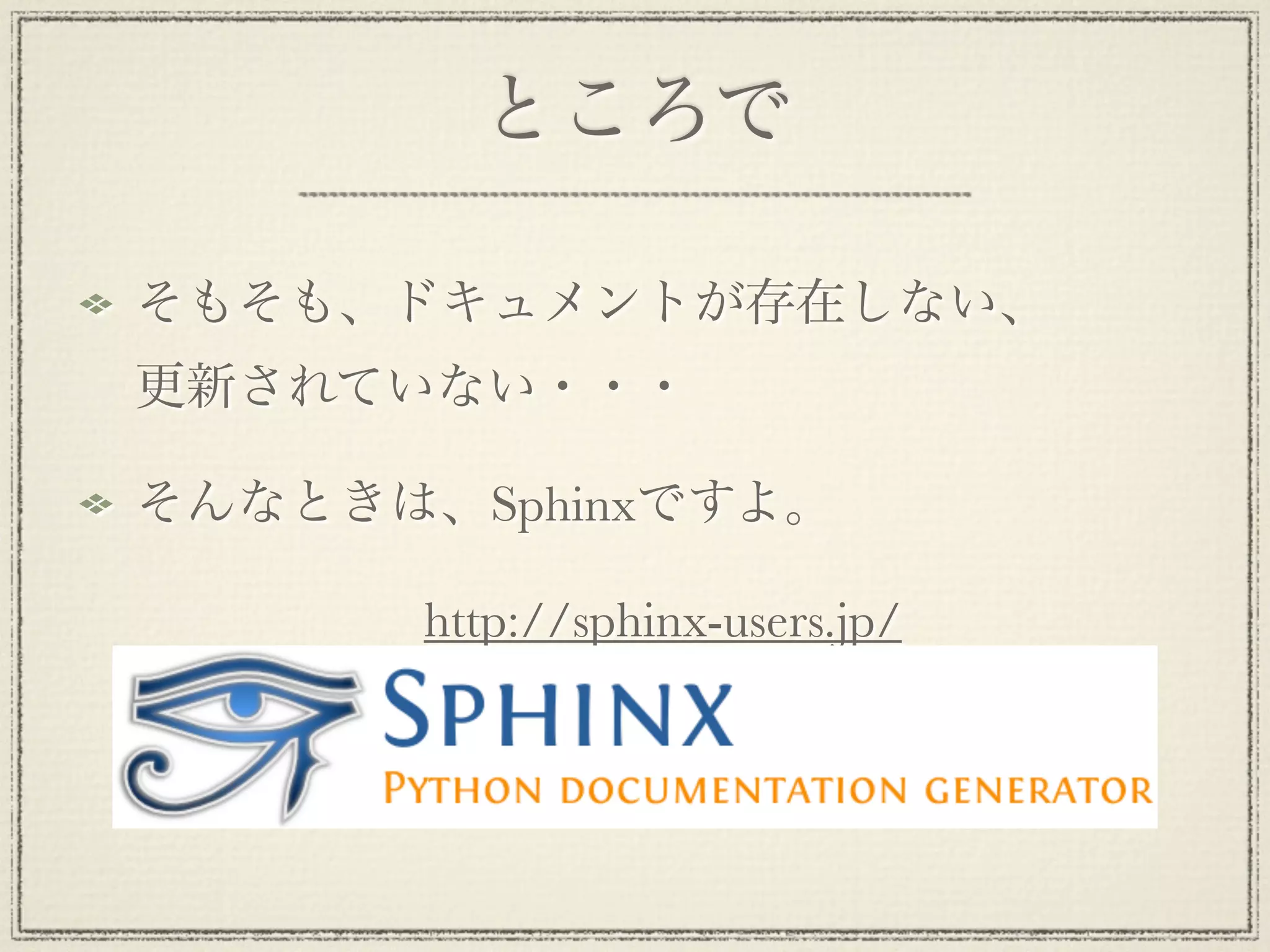 ところで

そもそも、ドキュメントが存在しない、
更新されていない・・・

そんなときは、Sphinxですよ。

       http://sphinx-users.jp/
 