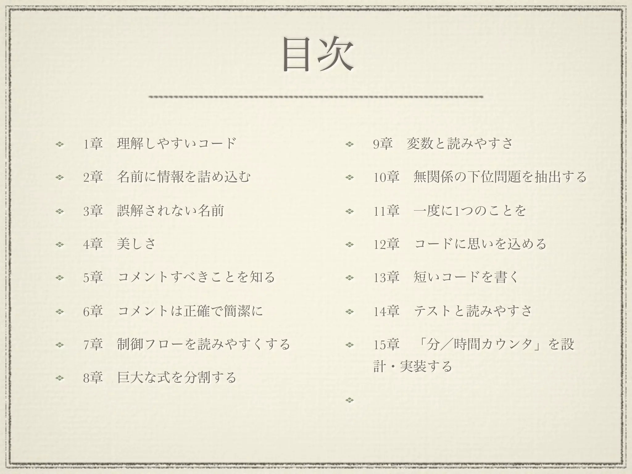 目次

1章 理解しやすいコード           9章 変数と読みやすさ

2章 名前に情報を詰め込む          10章 無関係の下位問題を抽出する

3章 誤解されない名前            11章 一度に1つのことを

4章 美しさ                 12章 コードに思いを込める

5章 コメントすべきことを知る        13章 短いコードを書く

6章 コメントは正確で簡潔に         14章 テストと読みやすさ

7章 制御フローを読みやすくする       15章 「分／時間カウンタ」を設
                       計・実装する
8章 巨大な式を分割する
 