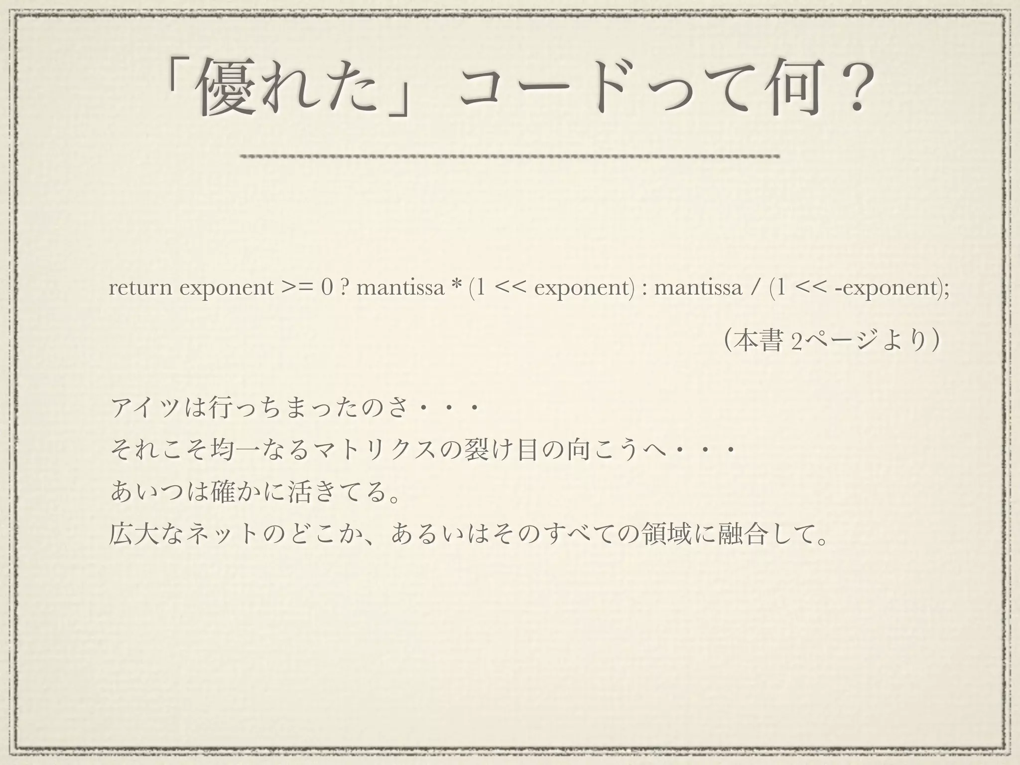 「優れた」コードって何？

return exponent >= 0 ? mantissa * (1 << exponent) : mantissa / (1 << -exponent);

                                                        （本書 2ページより）

アイツは行っちまったのさ・・・
それこそ均一なるマトリクスの裂け目の向こうへ・・・
あいつは確かに活きてる。
広大なネットのどこか、あるいはそのすべての領域に融合して。
 