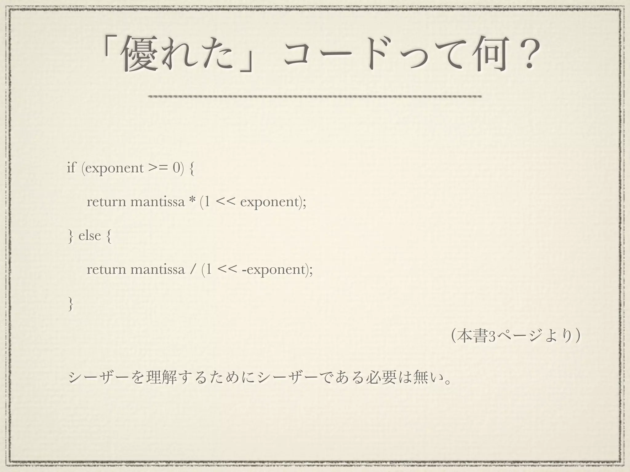 「優れた」コードって何？

if (exponent >= 0) {

     return mantissa * (1 << exponent);

} else {

     return mantissa / (1 << -exponent);

}

                                           （本書3ページより）

シーザーを理解するためにシーザーである必要は無い。
 