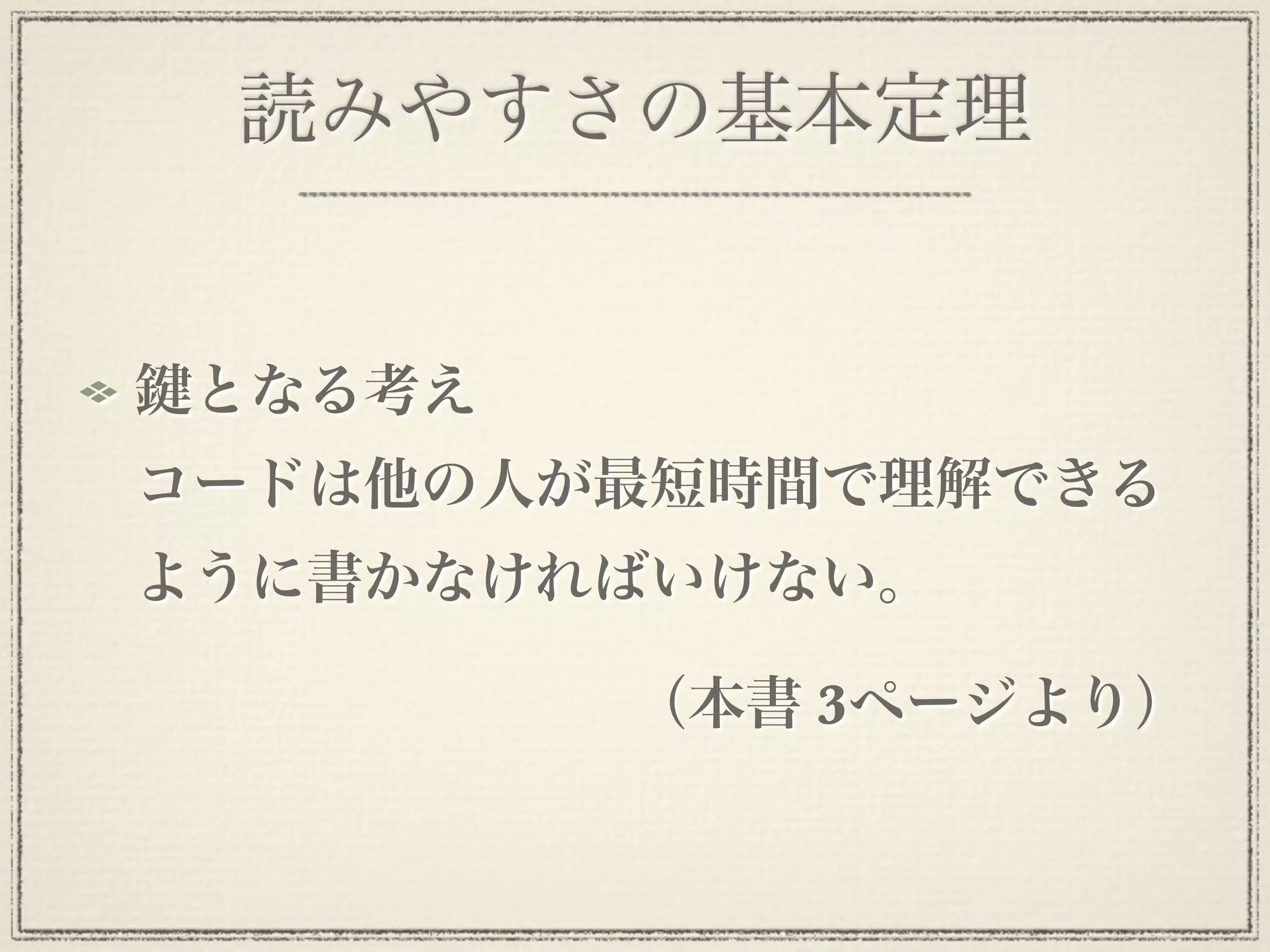 読みやすさの基本定理


 となる考え
コードは他の人が最短時間で理解できる
ように書かなければいけない。

         （本書 3ページより）
 