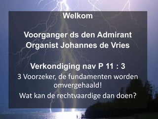 Welkom

 Voorganger ds den Admirant
 Organist Johannes de Vries

    Verkondiging nav P 11 : 3
3 Voorzeker, de fundamenten worden
           omvergehaald!
Wat kan de rechtvaardige dan doen?
 