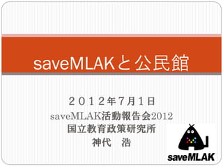 saveMLAKと公民館
    ２０１２年７月１日
 saveMLAK活動報告会2012
    国立教育政策研究所
        神代 浩
 