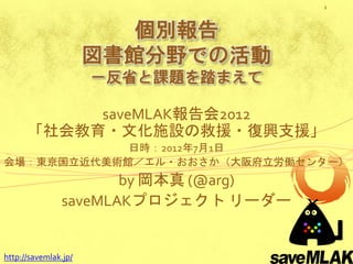 1



                         個別報告
                      図書館分野での活動
                      －反省と課題を踏まえて

           saveMLAK報告会2012
      「社会教育・文化施設の救援・復興支援」
            日時：2012年7月1日
会場：東京国立近代美術館／エル・おおさか（大阪府立労働センター）
                      by 岡本真 (@arg)
               saveMLAKプロジェクト リーダー


http://savemlak.jp/
 
