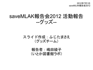 2012年7月1日
                  saveMLAK報告会2012




saveMLAK報告会2012 活動報告
        --グッズ--

   スライド作成：ふじたまさえ
      （グッズチーム）

     報告者：嶋田綾子
     （いとか図書館ラボ）
 