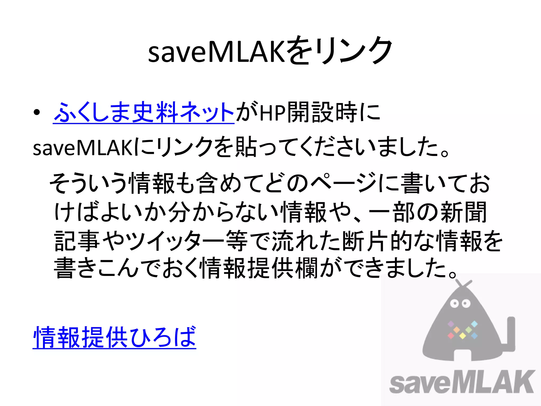 saveMLAKをリンク
• ふくしま史料ネットがHP開設時に
saveMLAKにリンクを貼ってくださいました。
そういう情報も含めてどのページに書いてお
けばよいか分からない情報や、一部の新聞
記事やツイッター等で流れた断片的な情報を
書きこんでおく情報提供欄ができました。

情報提供ひろば
 