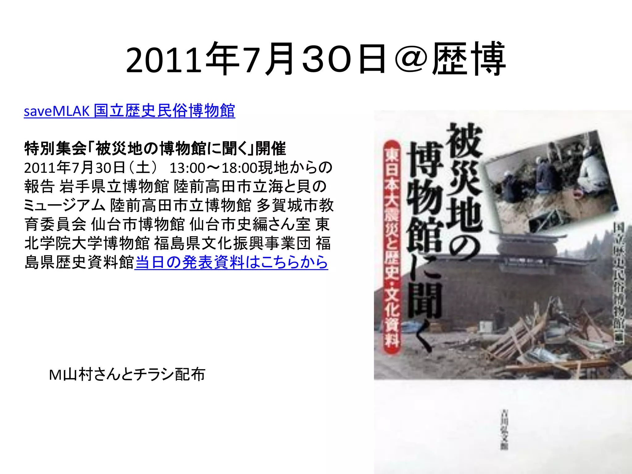 2011年7月３０日＠歴博
saveMLAK 国立歴史民俗博物館

特別集会「被災地の博物館に聞く」開催
2011年7月30日（土） 13:00～18:00現地からの
報告 岩手県立博物館 陸前高田市立海と貝の
ミュージアム 陸前高田市立博物館 多賀城市教
育委員会 仙台市博物館 仙台市史編さん室 東
北学院大学博物館 福島県文化振興事業団 福
島県歴史資料館当日の発表資料はこちらから




  M山村さんとチラシ配布
 