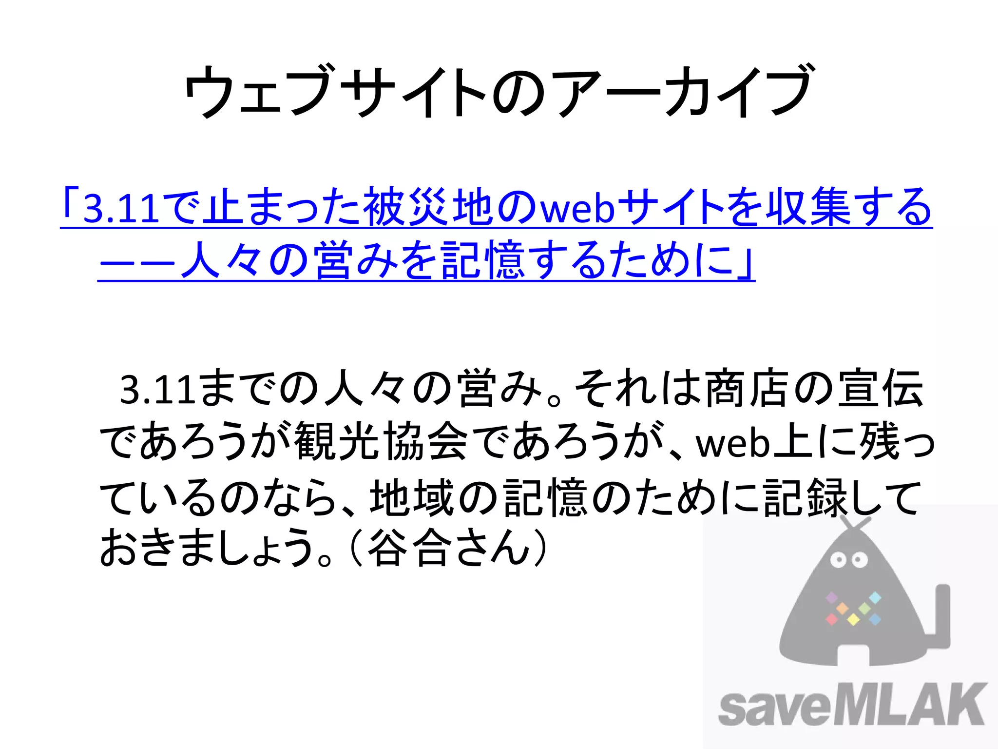ウェブサイトのアーカイブ
「3.11で止まった被災地のwebサイトを収集する
  ――人々の営みを記憶するために」

  3.11までの人々の営み。それは商店の宣伝
 であろうが観光協会であろうが、web上に残っ
 ているのなら、地域の記憶のために記録して
 おきましょう。（谷合さん）
 