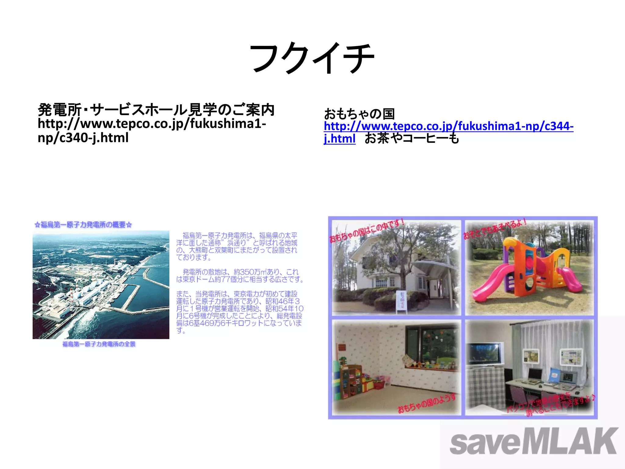 フクイチ
発電所・サービスホール見学のご案内                    おもちゃの国
http://www.tepco.co.jp/fukushima1-   http://www.tepco.co.jp/fukushima1-np/c344-
np/c340-j.html                       j.html お茶やコーヒーも
 