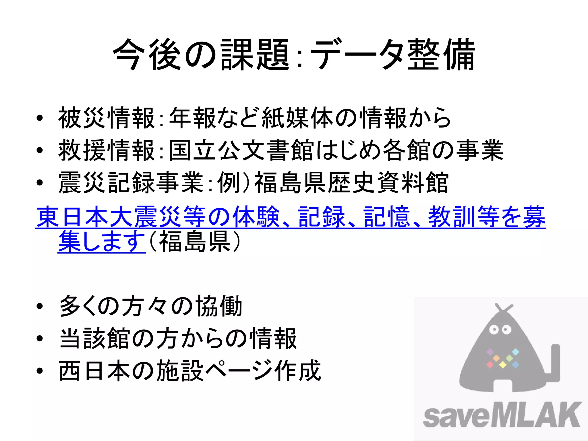 今後の課題：データ整備
• 被災情報：年報など紙媒体の情報から
• 救援情報：国立公文書館はじめ各館の事業
• 震災記録事業：例）福島県歴史資料館
東日本大震災等の体験、記録、記憶、教訓等を募
  集します（福島県）

• 多くの方々の協働
• 当該館の方からの情報
• 西日本の施設ページ作成
 