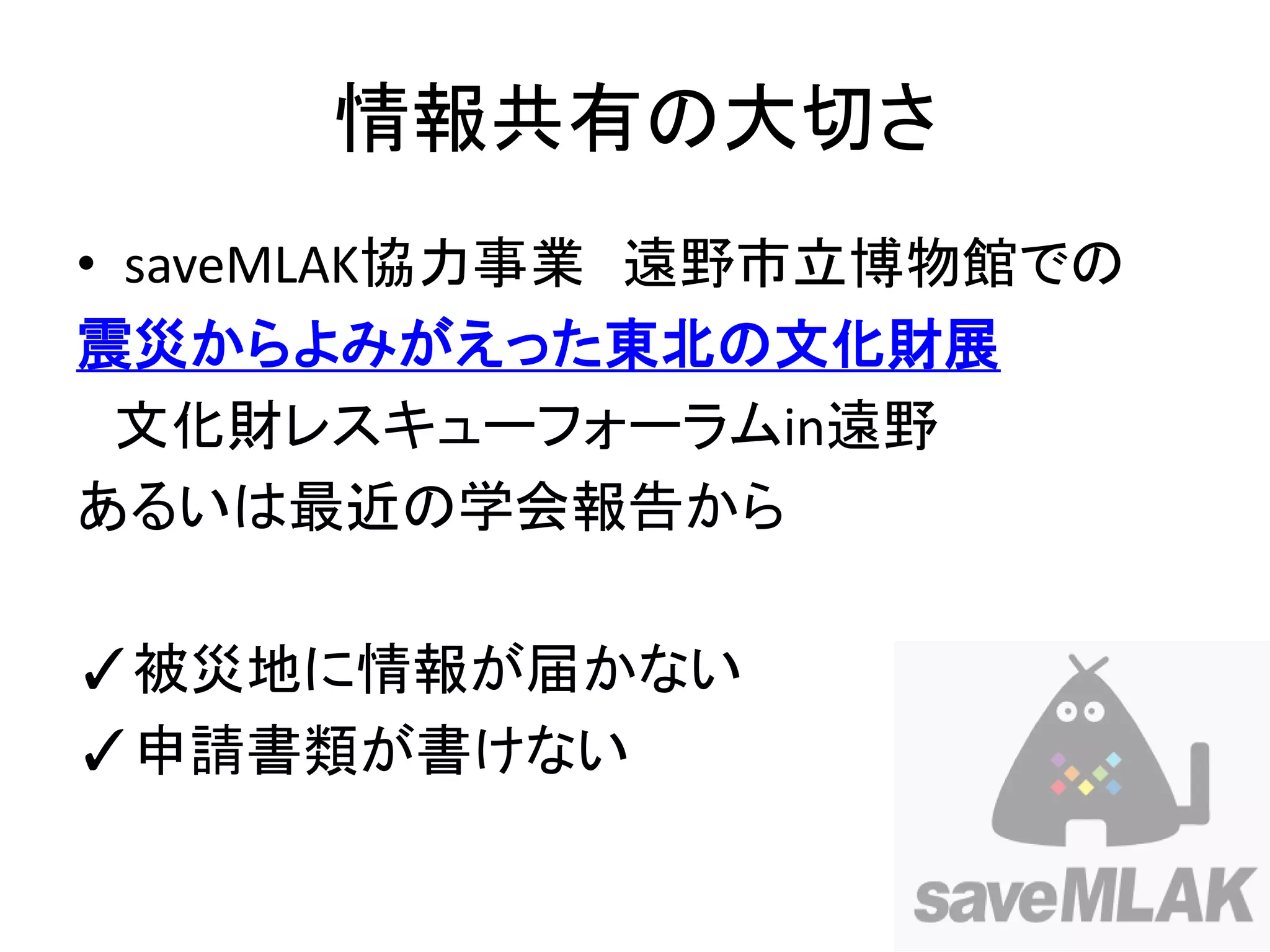 情報共有の大切さ
• saveMLAK協力事業 遠野市立博物館での
震災からよみがえった東北の文化財展
  文化財レスキューフォーラムin遠野
あるいは最近の学会報告から

✓被災地に情報が届かない
✓申請書類が書けない
 