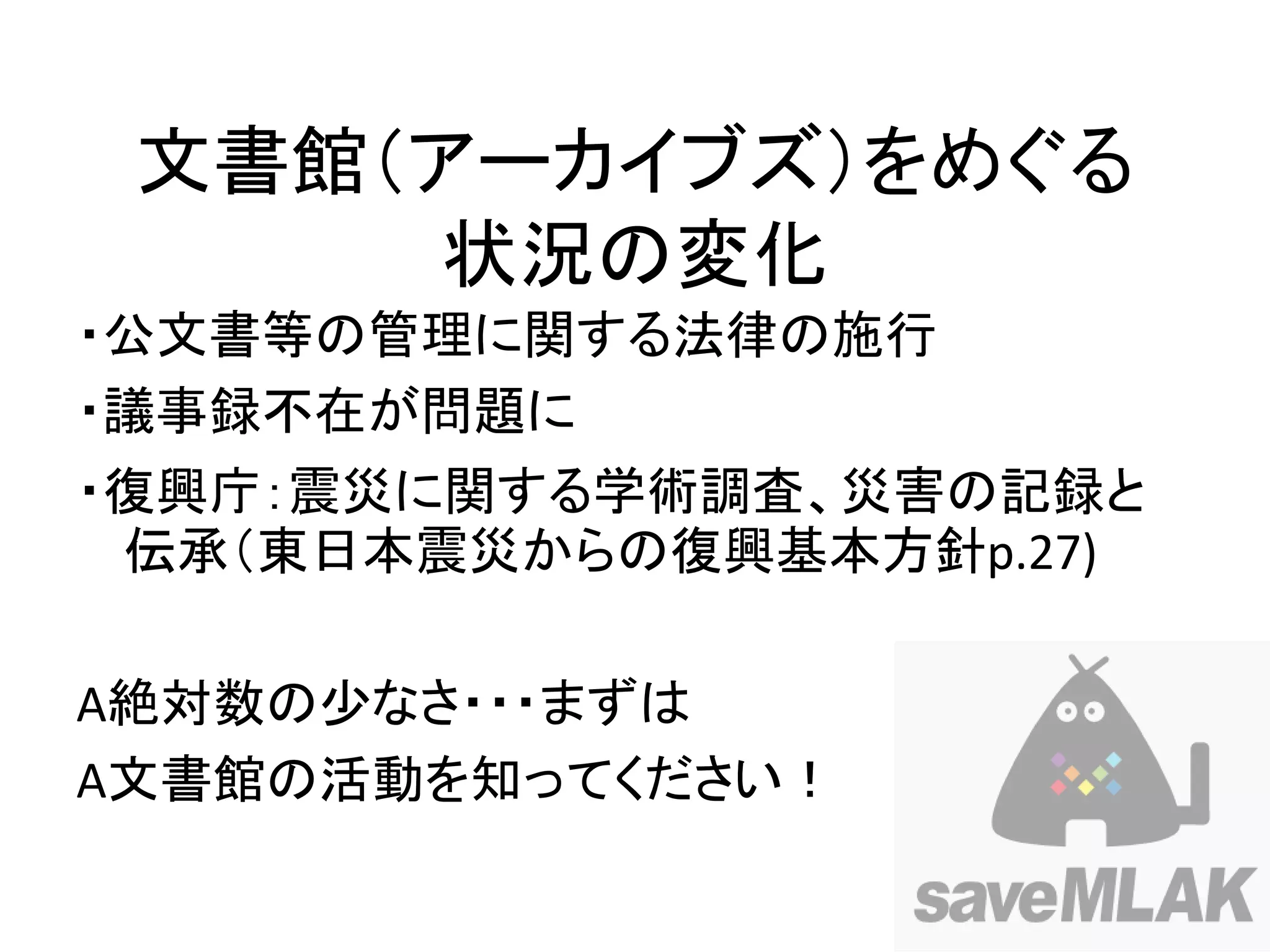 文書館（アーカイブズ）をめぐる
     状況の変化
・公文書等の管理に関する法律の施行
・議事録不在が問題に
・復興庁：震災に関する学術調査、災害の記録と
 伝承（東日本震災からの復興基本方針p.27)

A絶対数の少なさ・・・まずは
A文書館の活動を知ってください！
 
