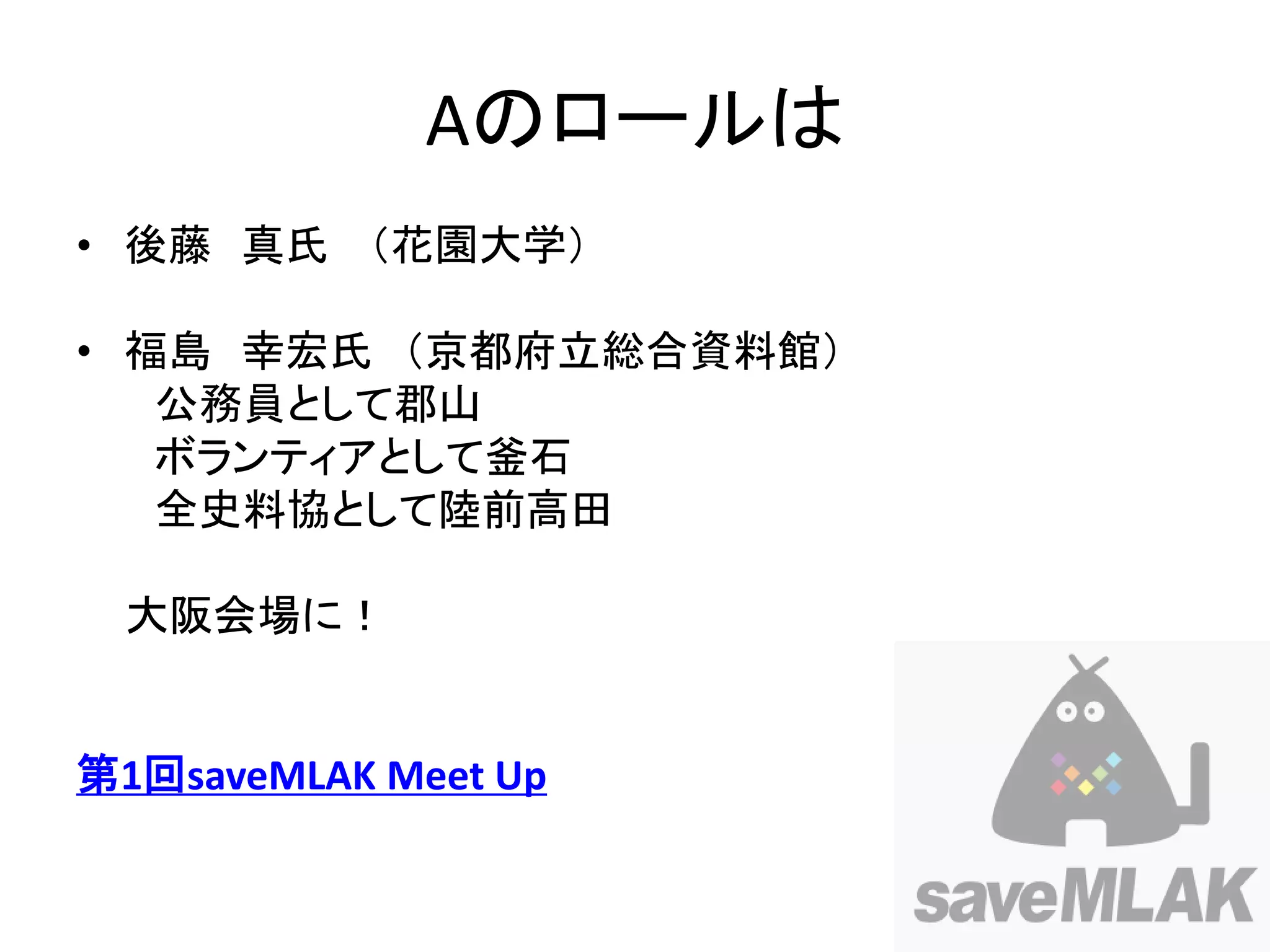 Aのロールは
• 後藤 真氏 （花園大学）

• 福島 幸宏氏 （京都府立総合資料館）
   公務員として郡山
   ボランティアとして釜石
   全史料協として陸前高田

 大阪会場に！


第1回saveMLAK Meet Up
 
