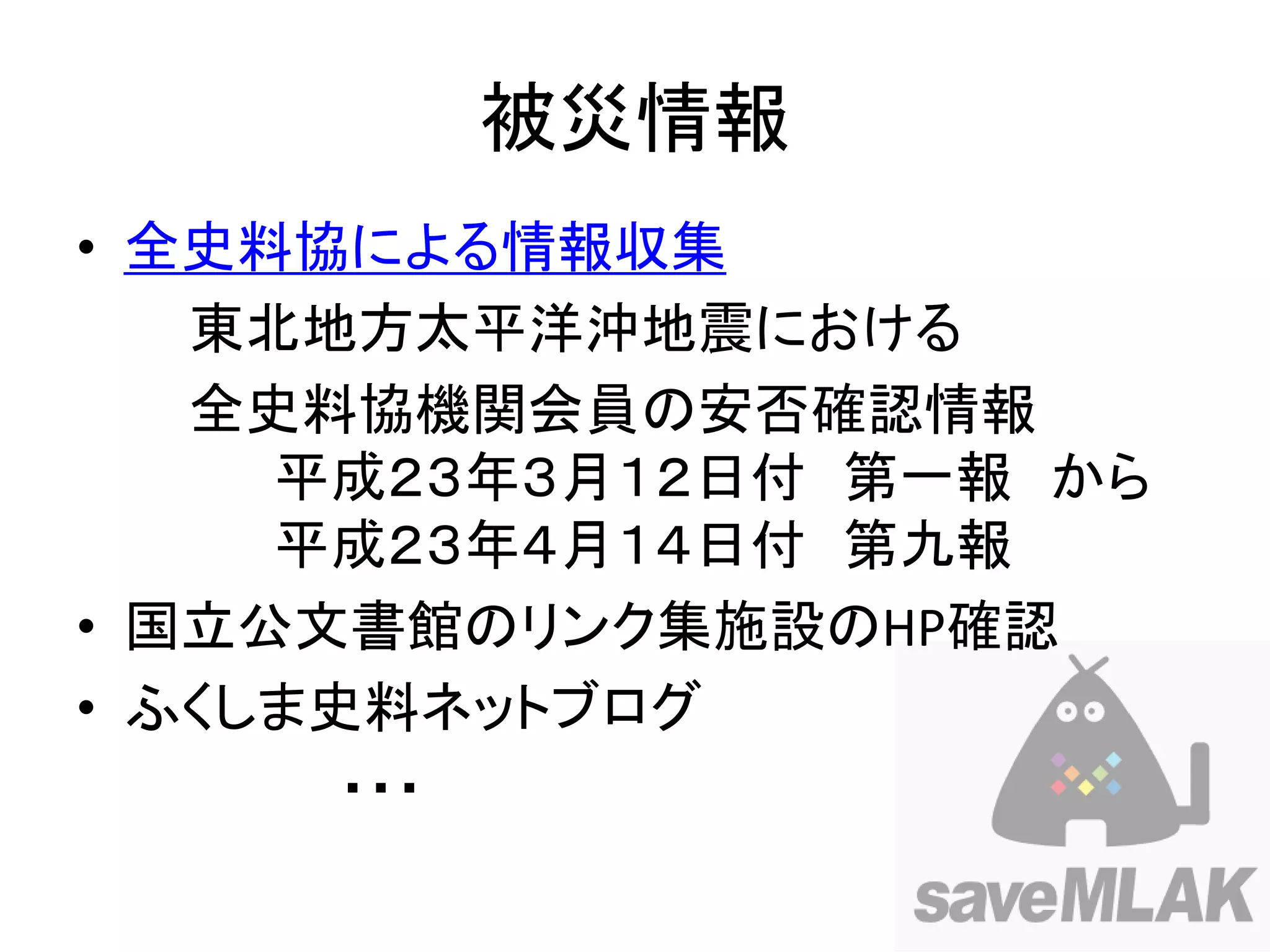 被災情報
• 全史料協による情報収集
   東北地方太平洋沖地震における
   全史料協機関会員の安否確認情報
     平成２３年３月１２日付 第一報 から
     平成２３年４月１４日付 第九報
• 国立公文書館のリンク集施設のHP確認
• ふくしま史料ネットブログ
       ・・・
 