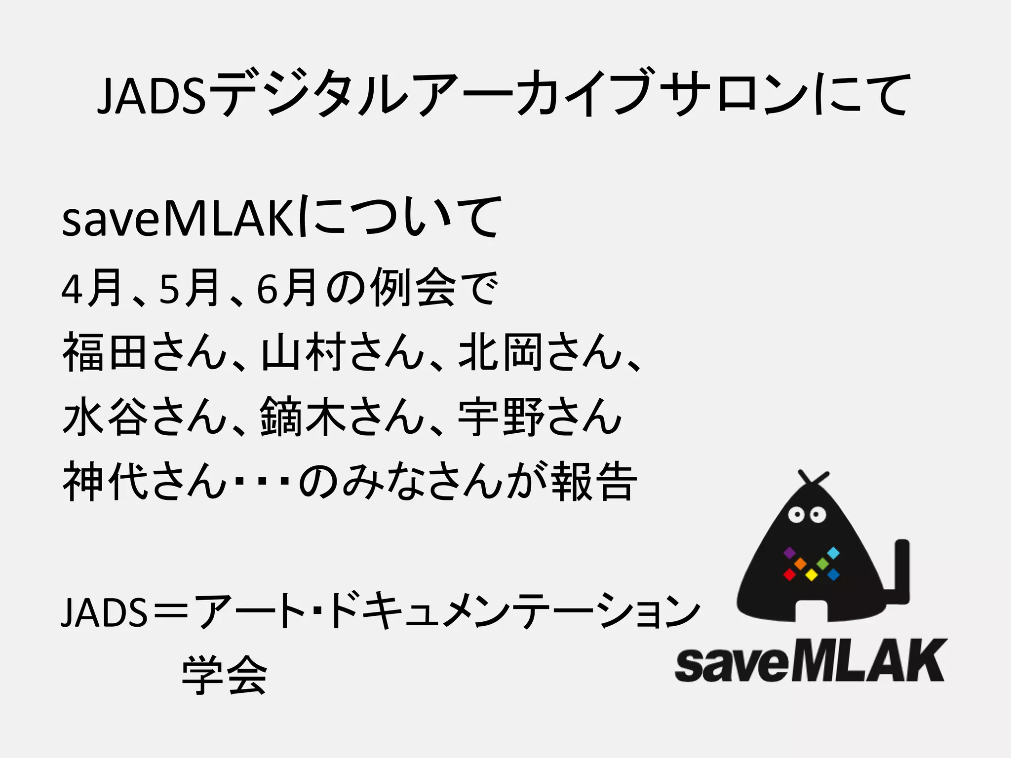JADSデジタルアーカイブサロンにて

saveMLAKについて
4月、5月、6月の例会で
福田さん、山村さん、北岡さん、
水谷さん、鏑木さん、宇野さん
神代さん・・・のみなさんが報告

JADS＝アート・ドキュメンテーション
     学会
 