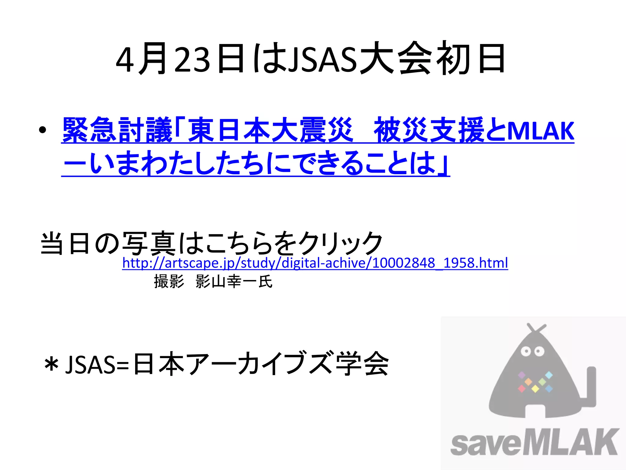 4月23日はJSAS大会初日
• 緊急討議「東日本大震災 被災支援とMLAK
  －いまわたしたちにできることは」

当日の写真はこちらをクリック
   http://artscape.jp/study/digital-achive/10002848_1958.html
        撮影 影山幸一氏




＊JSAS=日本アーカイブズ学会
 