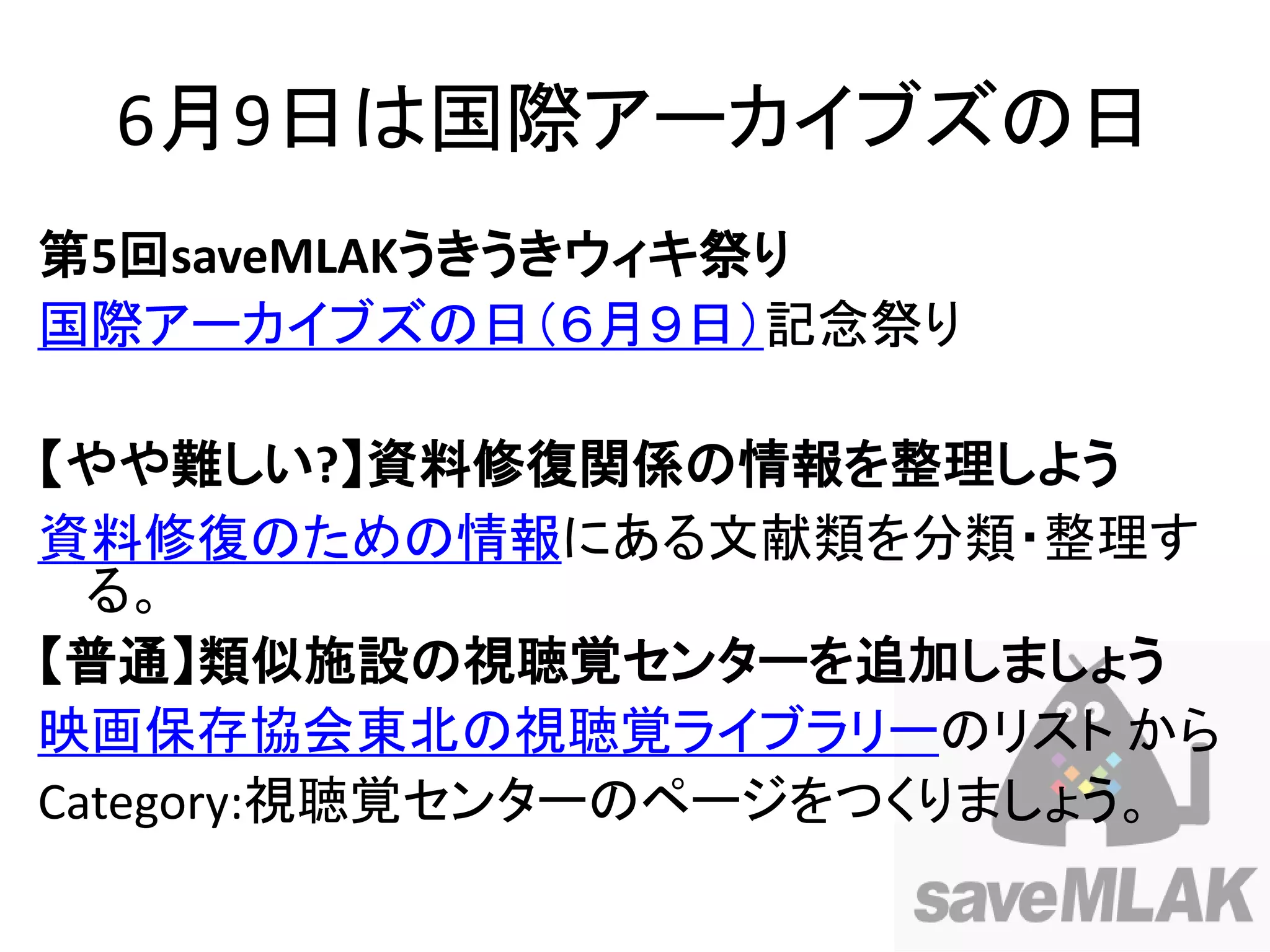6月9日は国際アーカイブズの日
第5回saveMLAKうきうきウィキ祭り
国際アーカイブズの日（６月９日）記念祭り

【やや難しい?】資料修復関係の情報を整理しよう
資料修復のための情報にある文献類を分類・整理す
  る。
【普通】類似施設の視聴覚センターを追加しましょう
映画保存協会東北の視聴覚ライブラリーのリスト から
Category:視聴覚センターのページをつくりましょう。
 
