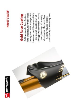 WHAT’S NEW



 Gold Race Coating
  Gold Marzocchi Race Coating.
Hard anodized, low friction race
coating with PTFE impregnation
increases small bump sensitivity
    and overall durability of all
sliding parts (stanchion surface,
   seals, bushings). Our newly
   developped Marzocchi Race
     Coating reduces stiction
 coefficient by a whopping 20%!
 