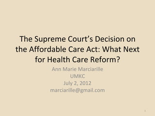 The Supreme Court’s Decision on
the Affordable Care Act: What Next
     for Health Care Reform?
         Ann Marie Marciarille
                 UMKC
              July 2, 2012
         marciarille@gmail.com


                                     1
 