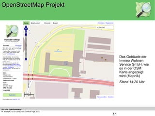 OpenStreetMap Projekt




                                                       Das Gebäude der
                                                       Immeo Wohnen
                                                       Service GmbH, wie
                                                       es in der OSM
                                                       Karte angezeigt
                                                       wird (Mapnik)
                                                       Stand 14:20 Uhr




   (c) OpenStreetMap Mitwirkende, CC-BY-SA



GIS und OpenStreetMap
M. Blazejak, 03.07.2012 | GIS Consult Tage 2012
                                                  11
 