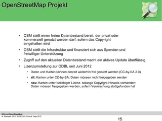 OpenStreetMap Projekt



                    •     OSM stellt einen freien Datenbestand bereit, der privat oder
                          kommerziell genutzt werden darf, sofern das Copyright
                          eingehalten wird
                    •     OSM stellt die Infrastruktur und finanziert sich aus Spenden und
                          freiwilliger Unterstützung
                    •     Zugriff auf den aktuellen Datenbestand macht ein aktives Update überflüssig
                    •     Lizenzumstellung zur ODBL seit Juni 2012
                             • Daten und Karten können derzeit weiterhin frei genutzt werden (CC-by-SA 2.0)
                             • alt: Karten unter CC-by-SA; Daten müssen nicht freigegeben werden
                             • neu: Karten unter beliebiger Lizenz, solange Copyright-Hinweis vorhanden;
                               Daten müssen freigegeben werden, sofern Vermischung stattgefunden hat




GIS und OpenStreetMap
M. Blazejak, 03.07.2012 | GIS Consult Tage 2012
                                                                                           15
 
