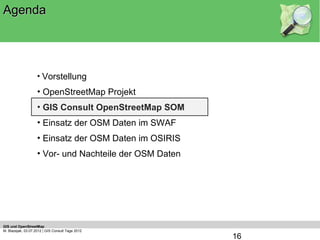 Agenda




                    • Vorstellung
                    • OpenStreetMap Projekt
                    • GIS Consult OpenStreetMap SOM
                    • Einsatz der OSM Daten im SWAF
                    • Einsatz der OSM Daten im OSIRIS
                    • Vor- und Nachteile der OSM Daten




GIS und OpenStreetMap
M. Blazejak, 03.07.2012 | GIS Consult Tage 2012
                                                         16
 