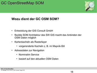 GC OpenStreetMap SOM



                    Wozu dient der GC OSM SOM?


                    • Entwicklung der GIS Consult GmbH
                    • flexible SOM Architektur des SW GIS macht das Anbinden der
                      OSM Daten möglich
                    • Kartenkacheln als Rasterlayer
                              • vorgerenderte Kacheln z. B. im Mapnik-Stil
                    • Adressdaten zur Navigation
                              • Nominatim Service
                              • basiert auf den aktuellen OSM Daten



GIS und OpenStreetMap
M. Blazejak, 03.07.2012 | GIS Consult Tage 2012
                                                                             18
 