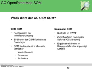 GC OpenStreetMap SOM



                    Wozu dient der GC OSM SOM?


                    OSM SOM                             Nominatim SOM
                    • Konfiguration der                 • Suchfeld im SWAF
                      Internetverbindung
                                                        • Zugriff auf den Nominatim
                    • Einbinden der OSM Kacheln als       Service (OSM basiert)
                      Rasterlayer
                                                        • Ergebnisse können im
                    • OSM Kartenstile sind alternativ     Hauptgrafikfenster angezeigt
                      verfügbar                           werden
                              • Mapnik (Standard)
                              • Osmarender
                              • Radfahrkarte


GIS und OpenStreetMap
M. Blazejak, 03.07.2012 | GIS Consult Tage 2012
                                                                   19
 