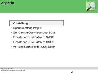 Agenda




                    • Vorstellung
                    • OpenStreetMap Projekt
                    • GIS Consult OpenStreetMap SOM
                    • Einsatz der OSM Daten im SWAF
                    • Einsatz der OSM Daten im OSIRIS
                    • Vor- und Nachteile der OSM Daten




GIS und OpenStreetMap
M. Blazejak, 03.07.2012 | GIS Consult Tage 2012
                                                         2
 