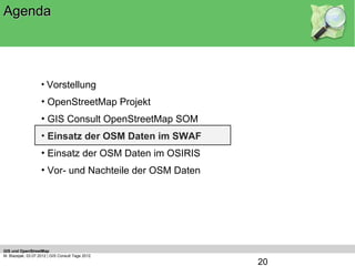 Agenda




                    • Vorstellung
                    • OpenStreetMap Projekt
                    • GIS Consult OpenStreetMap SOM
                    • Einsatz der OSM Daten im SWAF
                    • Einsatz der OSM Daten im OSIRIS
                    • Vor- und Nachteile der OSM Daten




GIS und OpenStreetMap
M. Blazejak, 03.07.2012 | GIS Consult Tage 2012
                                                         20
 