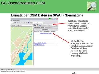 GC OpenStreetMap SOM


                   Einsatz der OSM Daten im SWAF (Nominatim)
                                                   Nach der Installation
                                                   steht ein Suchfeld zur
                                                   Verfügung. Dieses
                                                   sucht in der aktuellen
                                                   OSM Datenbank.



                                                     Ist die Suche
                                                     erfolgreich, werden die
                                                     Ergebnisse aufgelistet.
                                                     Durch Anklicken
                                                     werden diese im
                                                     Hauptgrafikfenster
                                                     angezeigt.




GIS und OpenStreetMap
M. Blazejak, 03.07.2012 | GIS Consult Tage 2012
                                                      22
 