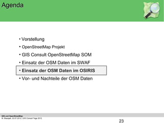 Agenda




                    • Vorstellung
                    • OpenStreetMap Projekt
                    • GIS Consult OpenStreetMap SOM
                    • Einsatz der OSM Daten im SWAF
                    • Einsatz der OSM Daten im OSIRIS
                    • Vor- und Nachteile der OSM Daten




GIS und OpenStreetMap
M. Blazejak, 03.07.2012 | GIS Consult Tage 2012
                                                         23
 