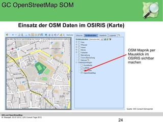 GC OpenStreetMap SOM


                   Einsatz der OSM Daten im OSIRIS (Karte)



                                                              OSM Mapnik per
                                                              Mausklick im
                                                              OSIRIS sichtbar
                                                              machen




                                                             Quelle: GIS Consult Demoportal


GIS und OpenStreetMap
M. Blazejak, 03.07.2012 | GIS Consult Tage 2012
                                                       24
 