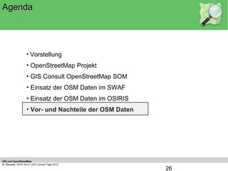 Agenda




                    • Vorstellung
                    • OpenStreetMap Projekt
                    • GIS Consult OpenStreetMap SOM
                    • Einsatz der OSM Daten im SWAF
                    • Einsatz der OSM Daten im OSIRIS
                    • Vor- und Nachteile der OSM Daten




GIS und OpenStreetMap
M. Blazejak, 03.07.2012 | GIS Consult Tage 2012
                                                         26
 