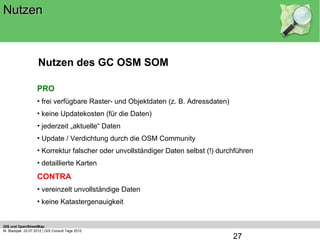 Nutzen



                    Nutzen des GC OSM SOM

                    PRO
                    • frei verfügbare Raster- und Objektdaten (z. B. Adressdaten)
                    • keine Updatekosten (für die Daten)
                    • jederzeit „aktuelle“ Daten
                    • Update / Verdichtung durch die OSM Community
                    • Korrektur falscher oder unvollständiger Daten selbst (!) durchführen
                    • detaillierte Karten
                    CONTRA
                    • vereinzelt unvollständige Daten
                    • keine Katastergenauigkeit


GIS und OpenStreetMap
M. Blazejak, 03.07.2012 | GIS Consult Tage 2012
                                                                                    27
 