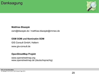Danksagung



                    Danke für Ihr Interesse

                    Matthias Blazejak
                    osm@blazejak.de / matthias.blazejak@immeo.de


                    OSM SOM und Nominatim SOM
                    GIS Consult GmbH, Haltern
                    www.gis-consult.de


                    OpenStreetMap Projekt
                    www.openstreetmap.org
                    www.openstreetmap.de (deutschsprachig)



GIS und OpenStreetMap
M. Blazejak, 03.07.2012 | GIS Consult Tage 2012
                                                                   29
 