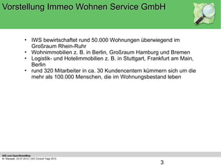 Vorstellung Immeo Wohnen Service GmbH


                   • IWS bewirtschaftet rund 50.000 Wohnungen überwiegend im
                     Großraum Rhein-Ruhr
                   • Wohnimmobilien z. B. in Berlin, Großraum Hamburg und Bremen
                   • Logistik- und Hotelimmobilien z. B. in Stuttgart, Frankfurt am Main,
                     Berlin
                   • rund 320 Mitarbeiter in ca. 30 Kundencentern kümmern sich um die
                     mehr als 100.000 Menschen, die im Wohnungsbestand leben




GIS und OpenStreetMap
M. Blazejak, 03.07.2012 | GIS Consult Tage 2012
                                                                          3
 