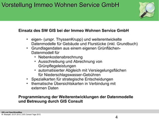 Vorstellung Immeo Wohnen Service GmbH



                    Einsatz des SW GIS bei der Immeo Wohnen Service GmbH

                             • eigen- (urspr. ThyssenKrupp) und weiterentwickelte
                               Datenmodelle für Gebäude und Flurstücke (inkl. Grundbuch)
                             • Grundlagendaten aus einem eigenen Grünflächen-
                               Datenmodell für
                                 • Nebenkostenabrechnung
                                 • Ausschreibung und Abrechnung von
                                   Grünpflegeleistungen
                                 • automatisierter Abgleich mit Versiegelungsflächen
                                   für Niederschlagswasser-Gebühren
                             • Spezialkarten für strategische Entscheidungen
                             • thematische Übersichtskarten in Verbindung mit
                               externen Daten

                    Programmierung der Weiterentwicklungen der Datenmodelle
                    und Betreuung durch GIS Consult

GIS und OpenStreetMap
M. Blazejak, 03.07.2012 | GIS Consult Tage 2012
                                                                            4
 