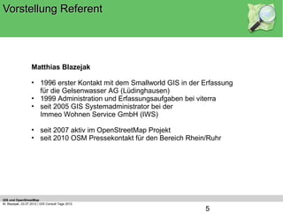 Vorstellung Referent




                   Matthias Blazejak

                   • 1996 erster Kontakt mit dem Smallworld GIS in der Erfassung
                     für die Gelsenwasser AG (Lüdinghausen)
                   • 1999 Administration und Erfassungsaufgaben bei viterra
                   • seit 2005 GIS Systemadministrator bei der
                     Immeo Wohnen Service GmbH (IWS)

                   • seit 2007 aktiv im OpenStreetMap Projekt
                   • seit 2010 OSM Pressekontakt für den Bereich Rhein/Ruhr




GIS und OpenStreetMap
M. Blazejak, 03.07.2012 | GIS Consult Tage 2012
                                                                       5
 