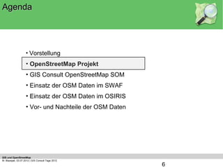 Agenda




                    • Vorstellung
                    • OpenStreetMap Projekt
                    • GIS Consult OpenStreetMap SOM
                    • Einsatz der OSM Daten im SWAF
                    • Einsatz der OSM Daten im OSIRIS
                    • Vor- und Nachteile der OSM Daten




GIS und OpenStreetMap
M. Blazejak, 03.07.2012 | GIS Consult Tage 2012
                                                         6
 