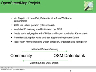 OpenStreetMap Projekt


                    • ein Projekt mit dem Ziel, Daten für eine freie Weltkarte
                      zu sammeln
                    • 2004 ins Leben gerufen (Steve Coast)
                    • zunächst Erfassung von Basisdaten per GPS
                    • heute auch freigegebene Luftbilder und Import von freien Kartendaten
                    • freie Benutzung der Karte und der zugrunde liegenden Daten
                    • jeder kann mitmachen und Daten erfassen, ergänzen und korrigieren


                                                   Mitarbeit Datenerfassung

                  Community                                            OSM Datenbank
                                                  Zugriff auf alle OSM Daten
GIS und OpenStreetMap
M. Blazejak, 03.07.2012 | GIS Consult Tage 2012
                                                                               7
 