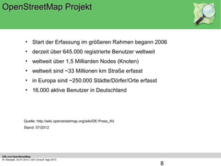 OpenStreetMap Projekt


                    • Start der Erfassung im größeren Rahmen begann 2006
                    • derzeit über 645.000 registrierte Benutzer weltweit
                    • weltweit über 1,5 Milliarden Nodes (Knoten)
                    • weltweit sind ~33 Millionen km Straße erfasst
                    • in Europa sind ~250.000 Städte/Dörfer/Orte erfasst
                    • 16.000 aktive Benutzer in Deutschland




                  Quelle: http://wiki.openstreetmap.org/wiki/DE:Press_Kit
                  Stand: 07/2012




GIS und OpenStreetMap
M. Blazejak, 03.07.2012 | GIS Consult Tage 2012
                                                                            8
 