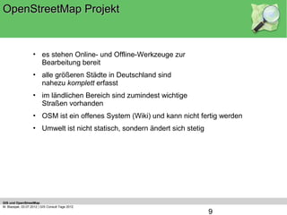 OpenStreetMap Projekt


                    • es stehen Online- und Offline-Werkzeuge zur
                      Bearbeitung bereit
                    • alle größeren Städte in Deutschland sind
                      nahezu komplett erfasst
                    • im ländlichen Bereich sind zumindest wichtige
                      Straßen vorhanden
                    • OSM ist ein offenes System (Wiki) und kann nicht fertig werden
                    • Umwelt ist nicht statisch, sondern ändert sich stetig




GIS und OpenStreetMap
M. Blazejak, 03.07.2012 | GIS Consult Tage 2012
                                                                              9
 