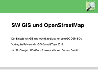 SW GIS und OpenStreetMap

Der Einsatz von GIS und OpenStreetMap mit dem GC OSM SOM

Vortrag im Rahmen der GIS Consult Tage 2012

von M. Blazejak, OSMRuhr & Immeo Wohnen Service GmbH
 