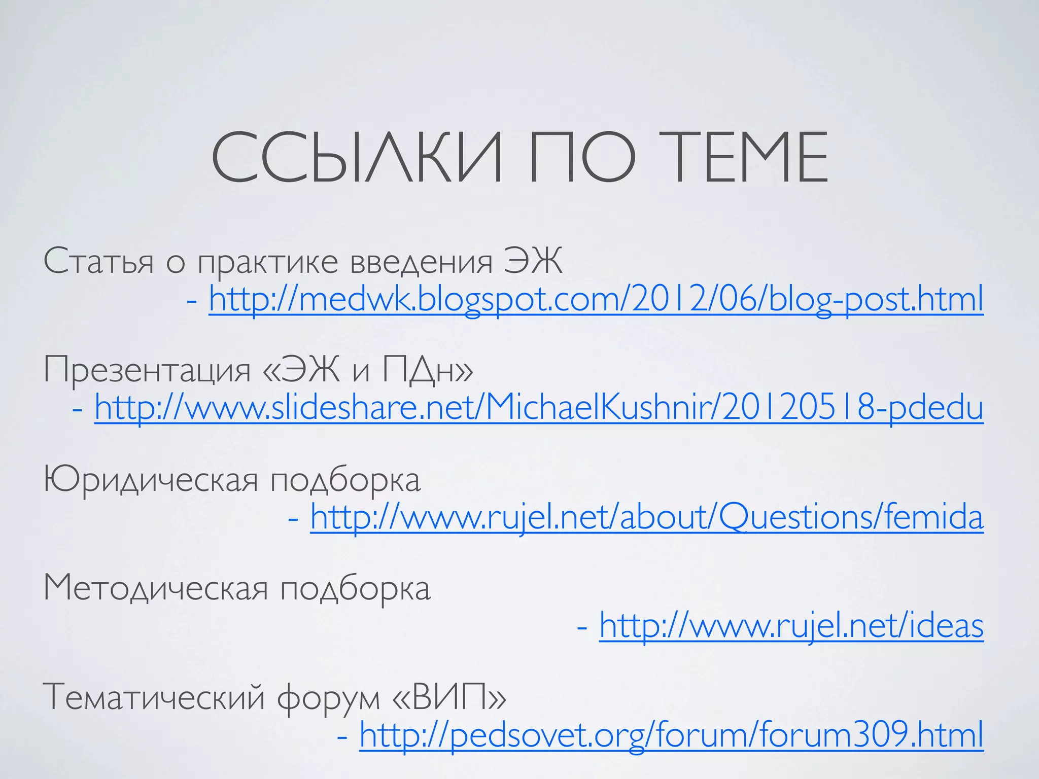 ССЫЛКИ ПО ТЕМЕ
Статья о практике введения ЭЖ
        - http://medwk.blogspot.com/2012/06/blog-post.html
Презентация «ЭЖ и ПДн»
 - http://www.slideshare.net/MichaelKushnir/20120518-pdedu
Юридическая подборка
             - http://www.rujel.net/about/Questions/femida
Методическая подборка
                                - http://www.rujel.net/ideas
Тематический форум «ВИП»
                - http://pedsovet.org/forum/forum309.html
 