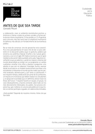 PG.2 de 2

                                                                                                                 Ciudadan@s
                                                                                                                       por la
                                                                                                                   Educación
                                                                                                                      Pública




ANTES DE QUE SEA TARDE
Gonzalo Moure

y colaboración, crear un ambiente reivindicativo positivo, y,
entonces sí, llamar a todos los actores sociales a formar par-
te de ese mismo movimiento. Si fue posible un 15-M general,
poco concreto, más fácil será crear un amplísimo movimiento
en defensa, más allá aún, en fortalecimiento de la enseñanza
pública.

No se trata de conservar, sino de aprovechar esta catastró-
fica crisis para plantearse el nuevo reto de dar un paso ade-
lante en la educación pública (que no gratuita, palabra que
encierra una auténtica falacia). Enseñar a las nuevas gene-
raciones a vivir en el siglo XXI implica reconocer que en gran
medida la educación había quedado anticuada. Seguimos en-
señando lo que ya sabemos, cuando los mejores sistemas del
mundo desarrollado ya rondan con sus programas un cambio
cualitativo: enseñar a los niños y jóvenes a preguntar a los
adultos lo que aún no sabemos: investigar, buscar, avanzar
desde la escuela en un modelo revolucionario que lleve a los
estudiantes a interpretar el mundo que les rodea, que les per-
mita analizarlo, desmenuzarlo, y por tanto a cuestionarlo. Y
eso requiere tiempo y dedicación por parte de los profesores,
un impulso en el esfuerzo que deben realizar los estudiantes
y un apoyo de la sociedad, que, en definitiva, desea trazar las
líneas del futuro. Y requiere hacerlo en equipo, en grupo, no
solo individualmente, y hacerlo contando sobre todo con los
más directamente interesados, los padres. Ese proceso em-
pieza hoy, ayer, mañana: en una escuela pública en la que to-
dos se sientan partícipes e iguales, sin saberse discriminados.

¿Será posible? Depende de nosotros mismos. Antes de que
sea tarde




                                                                                                          Gonzalo Moure
                                                                  Escritor y socio de Ciudadan@s por la Educación Pública.
                                                                                          www.yoestudieenlapublica.org


YO ESTUDIÉ EN LA PÚBLICA - Ciudadan@s por la Educación Pública      info@yoestudieenlapublica.org - www.yoestudieenlapublica.org
 
